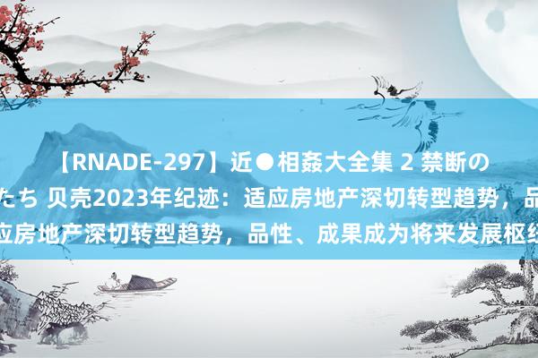 【RNADE-297】近●相姦大全集 2 禁断の性愛に堕ちた義母と息子たち 贝壳2023年纪迹：适应房地产深切转型趋势，品性、成果成为将来发展枢纽词