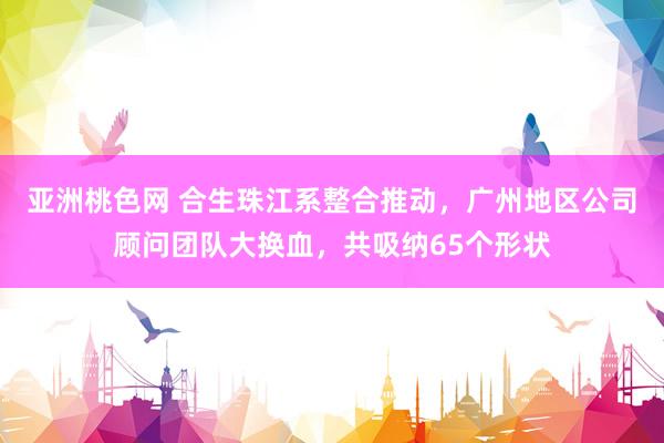 亚洲桃色网 合生珠江系整合推动，广州地区公司顾问团队大换血，共吸纳65个形状