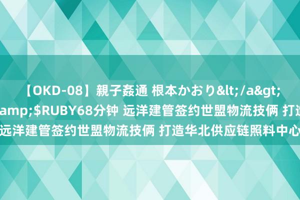 【OKD-08】親子姦通 根本かおり</a>2005-11-15ルビー&$RUBY68分钟 远洋建管签约世盟物流技俩 打造华北供应链照料中心