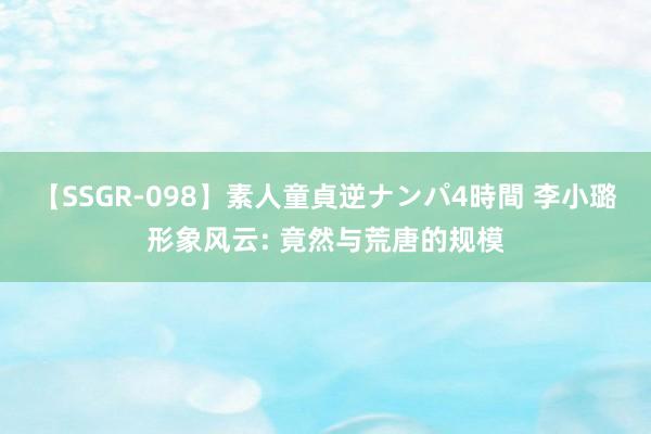 【SSGR-098】素人童貞逆ナンパ4時間 李小璐形象风云: 竟然与荒唐的规模