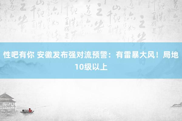 性吧有你 安徽发布强对流预警：有雷暴大风！局地10级以上