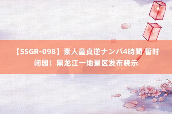 【SSGR-098】素人童貞逆ナンパ4時間 暂时闭园！黑龙江一地景区发布晓示