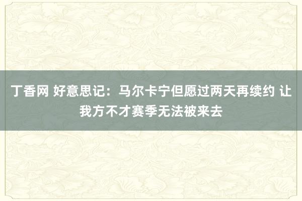 丁香网 好意思记：马尔卡宁但愿过两天再续约 让我方不才赛季无法被来去