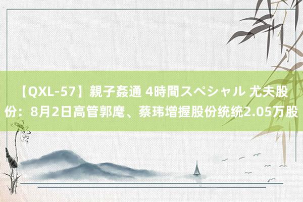 【QXL-57】親子姦通 4時間スペシャル 尤夫股份：8月2日高管郭麾、蔡玮增握股份统统2.05万股