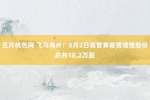 五月桃色网 飞马海外：8月2日高管黄筱赟增捏股份总共18.2万股