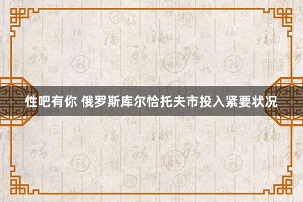 性吧有你 俄罗斯库尔恰托夫市投入紧要状况