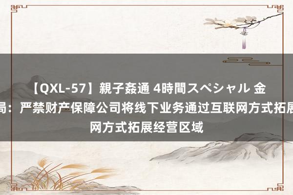 【QXL-57】親子姦通 4時間スペシャル 金融监管总局：严禁财产保障公司将线下业务通过互联网方式拓展经营区域