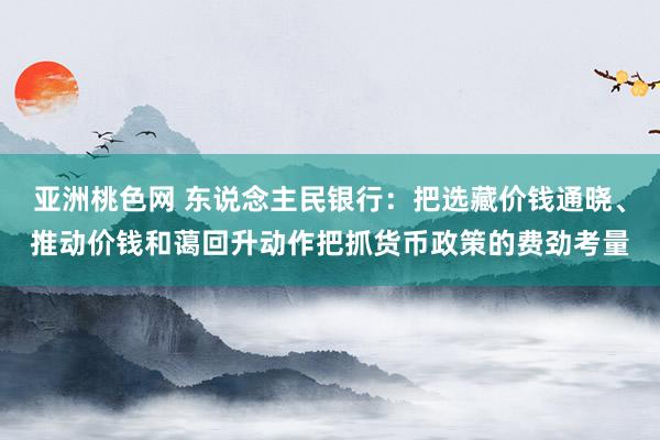 亚洲桃色网 东说念主民银行：把选藏价钱通晓、推动价钱和蔼回升动作把抓货币政策的费劲考量