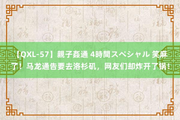 【QXL-57】親子姦通 4時間スペシャル 笑麻了！马龙通告要去洛杉矶，网友们却炸开了锅！