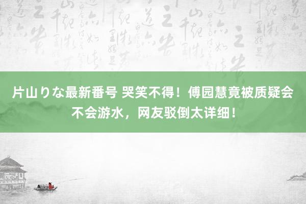 片山りな最新番号 哭笑不得！傅园慧竟被质疑会不会游水，网友驳倒太详细！