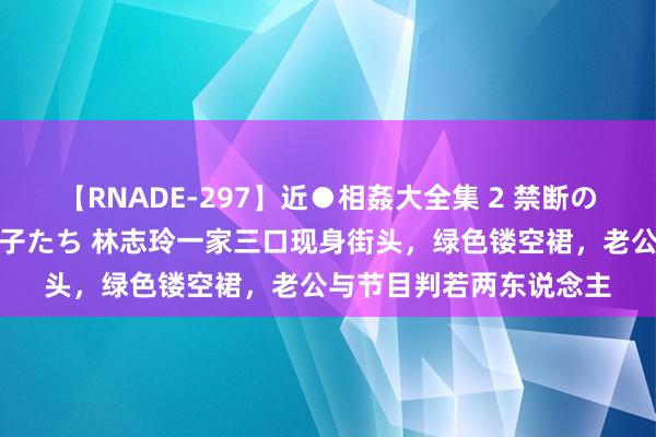 【RNADE-297】近●相姦大全集 2 禁断の性愛に堕ちた義母と息子たち 林志玲一家三口现身街头，绿色镂空裙，老公与节目判若两东说念主