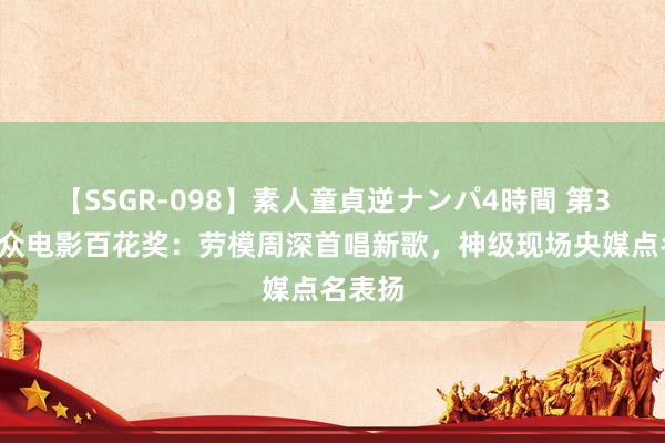 【SSGR-098】素人童貞逆ナンパ4時間 第37届群众电影百花奖：劳模周深首唱新歌，神级现场央媒点名表扬