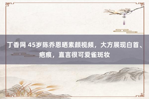 丁香网 45岁陈乔恩晒素颜视频，大方展现白首、疤痕，直言很可爱雀斑妆