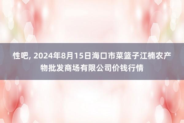 性吧， 2024年8月15日海口市菜篮子江楠农产物批发商场有限公司价钱行情