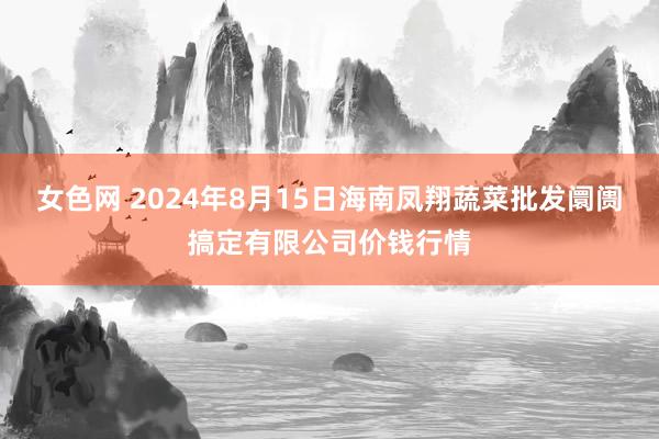 女色网 2024年8月15日海南凤翔蔬菜批发阛阓搞定有限公司价钱行情