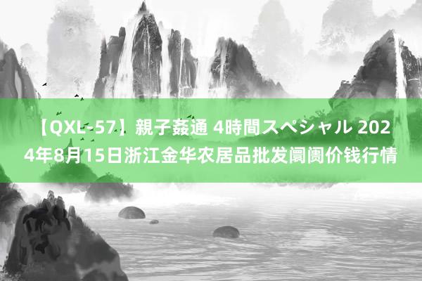 【QXL-57】親子姦通 4時間スペシャル 2024年8月15日浙江金华农居品批发阛阓价钱行情