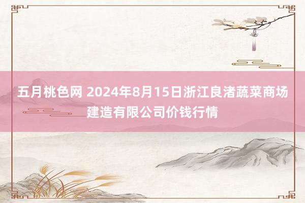 五月桃色网 2024年8月15日浙江良渚蔬菜商场建造有限公司价钱行情