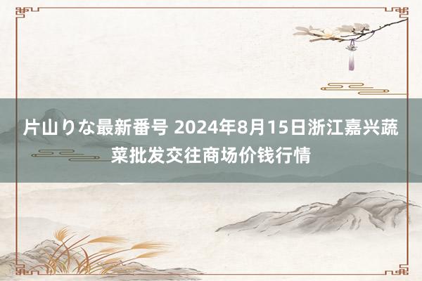 片山りな最新番号 2024年8月15日浙江嘉兴蔬菜批发交往商场价钱行情