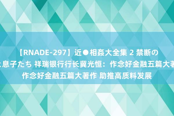 【RNADE-297】近●相姦大全集 2 禁断の性愛に堕ちた義母と息子たち 祥瑞银行行长冀光恒：作念好金融五篇大著作 助推高质料发展