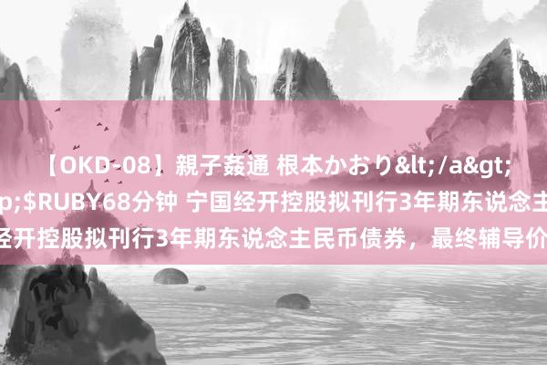 【OKD-08】親子姦通 根本かおり</a>2005-11-15ルビー&$RUBY68分钟 宁国经开控股拟刊行3年期东说念主民币债券，最终辅导价6.5%