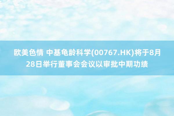 欧美色情 中基龟龄科学(00767.HK)将于8月28日举行董事会会议以审批中期功绩