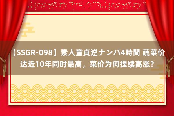 【SSGR-098】素人童貞逆ナンパ4時間 蔬菜价达近10年同时最高，菜价为何捏续高涨？