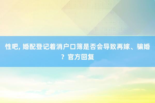 性吧， 婚配登记着消户口簿是否会导致再嫁、骗婚？官方回复