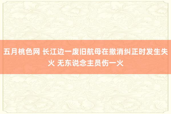 五月桃色网 长江边一废旧航母在撤消纠正时发生失火 无东说念主员伤一火