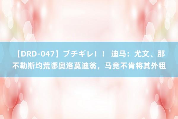 【DRD-047】ブチギレ！！ 迪马：尤文、那不勒斯均荒谬奥洛莫迪翁，马竞不肯将其外租