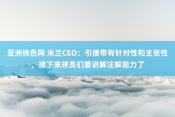 亚洲桃色网 米兰CEO：引援带有针对性和主张性，接下来球员们要讲解注解能力了