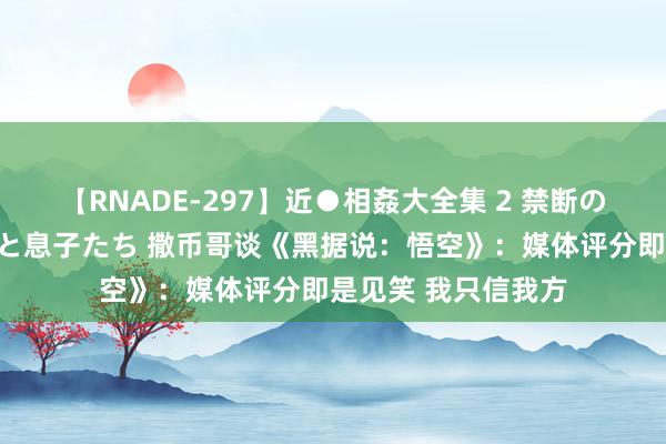 【RNADE-297】近●相姦大全集 2 禁断の性愛に堕ちた義母と息子たち 撒币哥谈《黑据说：悟空》：媒体评分即是见笑 我只信我方