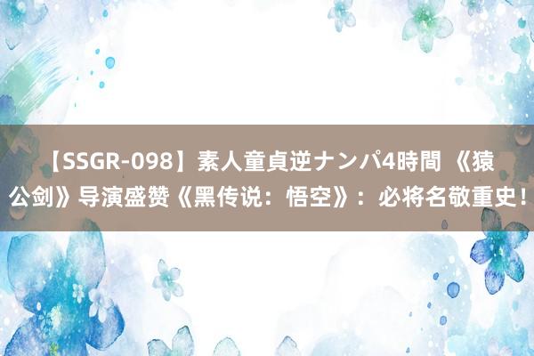 【SSGR-098】素人童貞逆ナンパ4時間 《猿公剑》导演盛赞《黑传说：悟空》：必将名敬重史！