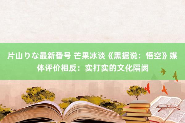 片山りな最新番号 芒果冰谈《黑据说：悟空》媒体评价相反：实打实的文化隔阂