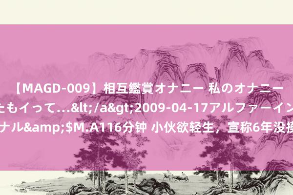 【MAGD-009】相互鑑賞オナニー 私のオナニーを見ながら、あなたもイって…</a>2009-04-17アルファーインターナショナル&$M.A116分钟 小伙欲轻生，宣称6年没摸过女孩子：我鼻子像成龙，齐不可爱我