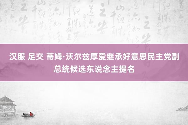 汉服 足交 蒂姆·沃尔兹厚爱继承好意思民主党副总统候选东说念主提名