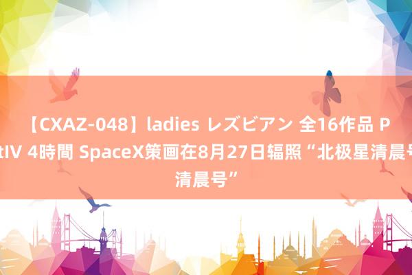 【CXAZ-048】ladies レズビアン 全16作品 PartIV 4時間 SpaceX策画在8月27日辐照“北极星清晨号”