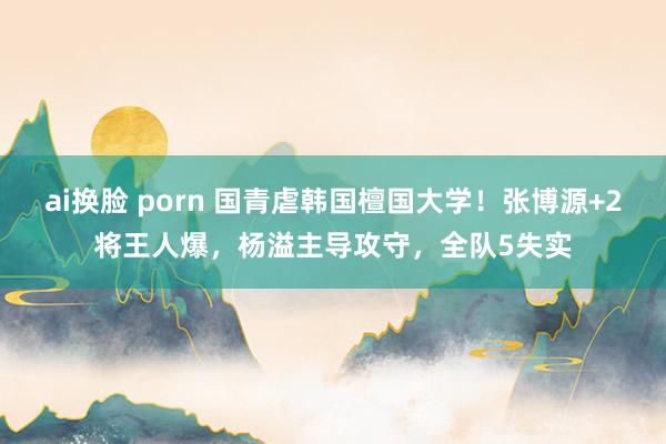 ai换脸 porn 国青虐韩国檀国大学！张博源+2将王人爆，杨溢主导攻守，全队5失实