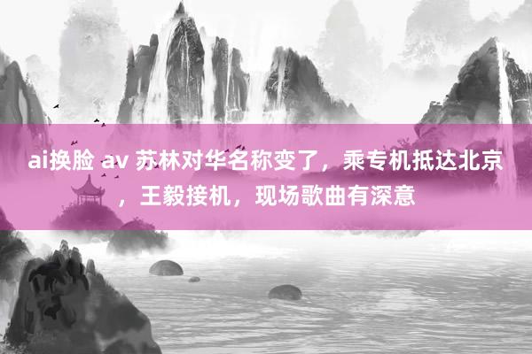 ai换脸 av 苏林对华名称变了，乘专机抵达北京，王毅接机，现场歌曲有深意