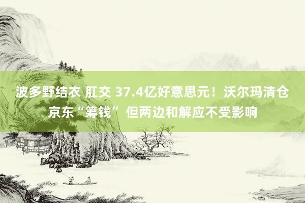 波多野结衣 肛交 37.4亿好意思元！沃尔玛清仓京东“筹钱” 但两边和解应不受影响