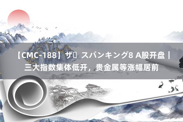 【CMC-188】ザ・スパンキング8 A股开盘｜三大指数集体低开，贵金属等涨幅居前