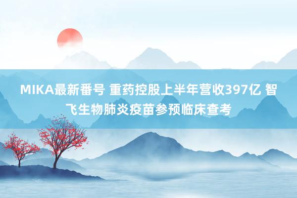 MIKA最新番号 重药控股上半年营收397亿 智飞生物肺炎疫苗参预临床查考