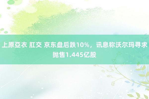 上原亞衣 肛交 京东盘后跌10%，讯息称沃尔玛寻求抛售1.445亿股