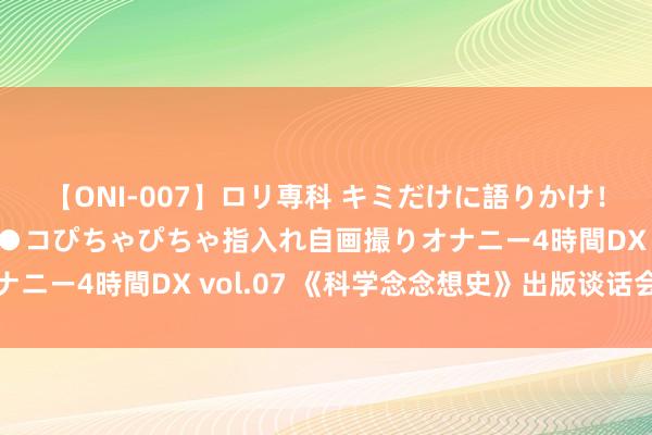 【ONI-007】ロリ専科 キミだけに語りかけ！ロリっ娘20人！オマ●コぴちゃぴちゃ指入れ自画撮りオナニー4時間DX vol.07 《科学念念想史》出版谈话会举行