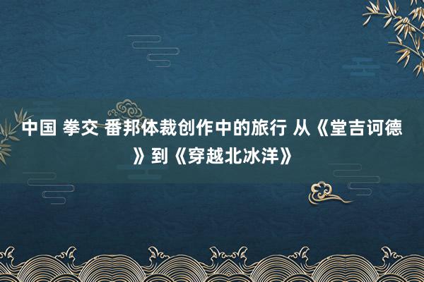 中国 拳交 番邦体裁创作中的旅行 从《堂吉诃德》到《穿越北冰洋》