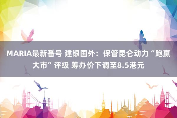 MARIA最新番号 建银国外：保管昆仑动力“跑赢大市”评级 筹办价下调至8.5港元