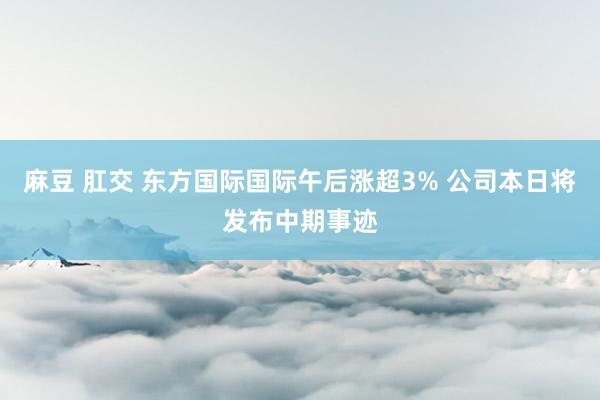 麻豆 肛交 东方国际国际午后涨超3% 公司本日将发布中期事迹