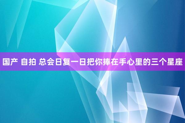 国产 自拍 总会日复一日把你捧在手心里的三个星座