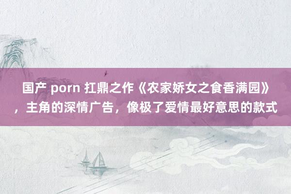 国产 porn 扛鼎之作《农家娇女之食香满园》，主角的深情广告，像极了爱情最好意思的款式