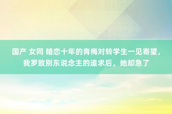 国产 女同 暗恋十年的青梅对转学生一见寄望，我罗致别东说念主的追求后，她却急了