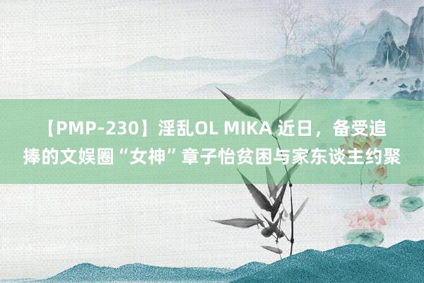 【PMP-230】淫乱OL MIKA 近日，备受追捧的文娱圈“女神”章子怡贫困与家东谈主约聚